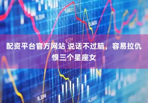 配资平台官方网站 说话不过脑，容易拉仇恨三个星座女