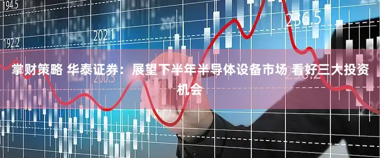 掌财策略 华泰证券：展望下半年半导体设备市场 看好三大投资机会